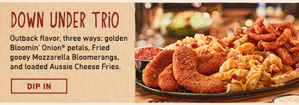 Down Under Trio - Outback flavor, three ways: golden Bloomin' Onion petals, Fried gooey Mozzarella Bloomerangs, and loaded Aussie Cheese Fries. Dip In.