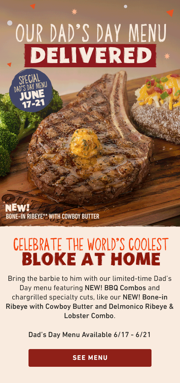 Our Dad's Day Menu Delivered - Special Dad's Day Menu June 17-21 - Celebrate the World's Coolest Bloke At Home - Bring the barbie to him with our limited-time Dad's Day menu featuring NEW! BBQ Combos and chargrilled specialty cuts, like our NEW! Bone-in Ribeye with Cowboy Butter and Delmonico Ribeye and Lobster Combo. Dad's Day Menu Available 6/17-6/21 - See Menu