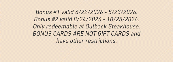 Bonus #1 valid 6/22/2026 - 8/23/2026. Bonus #2 valid 8/24/2026 - 10/25/2026. Only redeemable at Outback Steakhouse. BONUS CARDS ARE NOT GIFT CARDS and have other restrictions.
