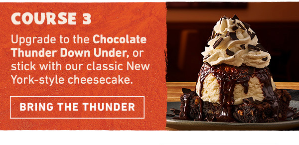 Course 3 - Upgrade to the Chocolate Thunder Down Under, or stick with our classic New York-style cheesecake. Bring the Thunder