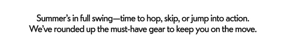 Summer’s in full swing—time to hop, skip, or jump into action. We’ve rounded up the must-have gear to keep you on the move.