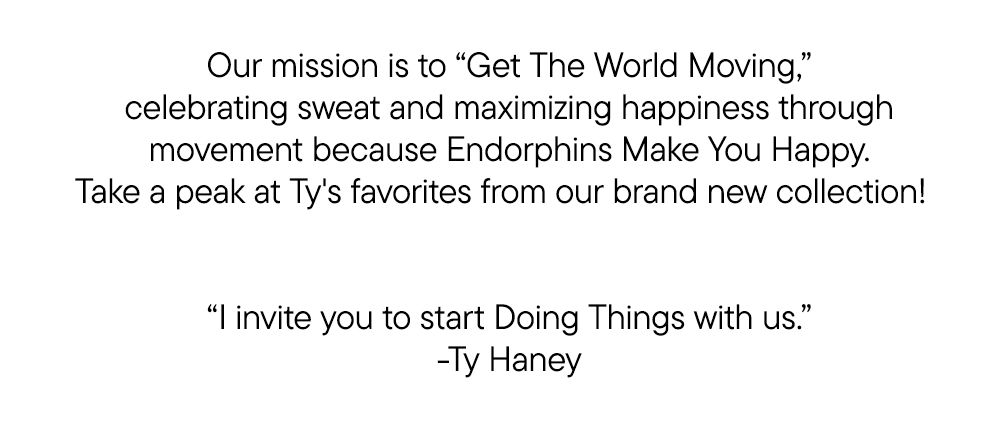 Our mission is to “Get The World Moving,” celebrating sweat and maximizing happiness through movement because Endorphins Make You Happy. Take a peak at Ty's favorites from our brand new collection!  ​  ​  “I invite you to start Doing Things with us.” ​  -Ty Haney