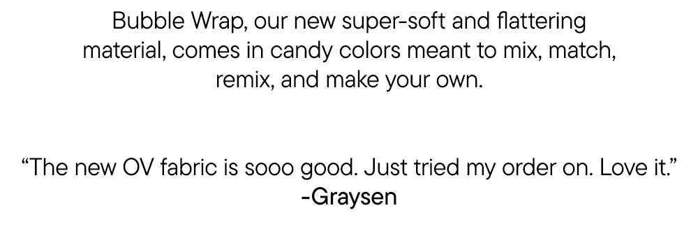 Bubble Wrap, our new super-soft and flattering material, comes in candy colors meant to mix, match, remix, and make your own.   “The new OV fabric is sooo good. Just tried my order on. Love it.” -Graysen
