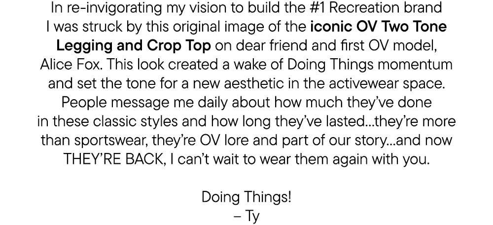In re-invigorating my vision to build the #1 Recreation brand I was struck by this original image of the iconic OV Two Tone Legging and Crop Top on dear friend and first OV model, Alice Fox. This look created a wake of Doing Things momentum and set the tone for a new aesthetic in the activewear space. People message me daily about how much they’ve done in these classic styles and how long they’ve lasted…they’re more than sportswear, they’re OV lore and part of our story…and now THEY’RE BACK, I can’t wait to wear them again with you.  Doing Things! – Ty