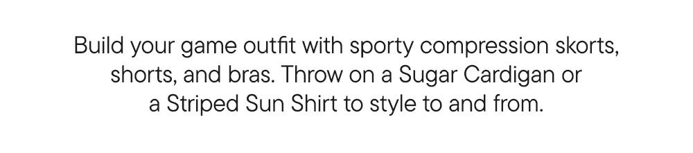 Build your game outfit with sporty compression skorts, shorts and bras. Throw on a Sugar Cardigan or Sun Shirt to style to and from.