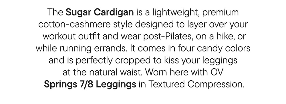 The Sugar Cardigan is a lightweight, premium cotton-cashmere style designed to layer over your workout outfit and wear post-Pilates, on a hike, or while running errands. It comes in four candy colors and is perfectly cropped to kiss your leggings at the natural waist. Worn here with OV Springs 7/8 Leggings in Textured Compression.