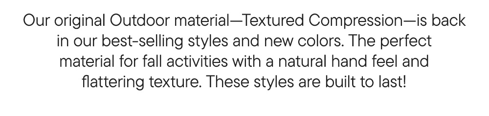 Our original Outdoor material—Textured Compression—is back in our best-selling styles and new colors. The perfect material for fall activities with a natural hand feel and flattering texture. These leggings are built to last!