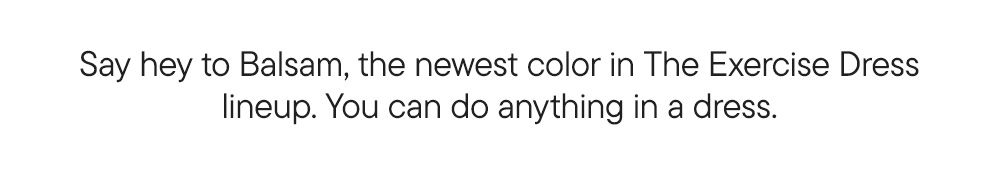 Say hey to Balsam, the newest color in The Exercise Dress lineup. You can do anything in a dress.