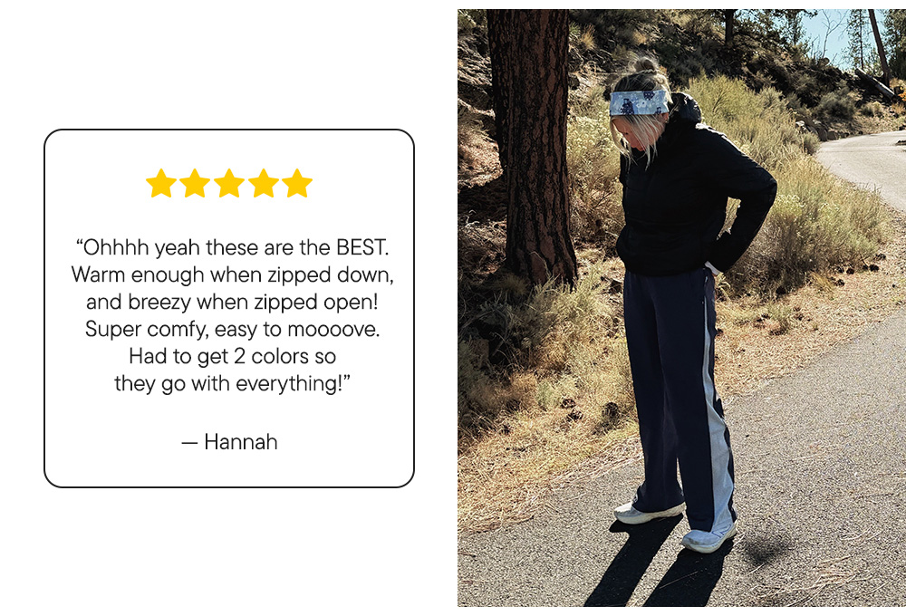 “Ohhhh yeah these are the BEST. Warm enough when zipped down, and breezy when zipped open! Super comfy, easy to moooove. Had to get 2 colors so they go with everything!”​  – Hannah
