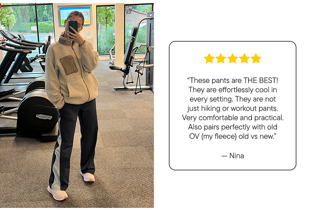 “These pants are THE BEST! They are effortlessly cool in every setting. They are not just hiking or workout pants. Very comfortable and practical. Also pairs perfectly with old OV (my fleece) old vs new.”​  – Nina