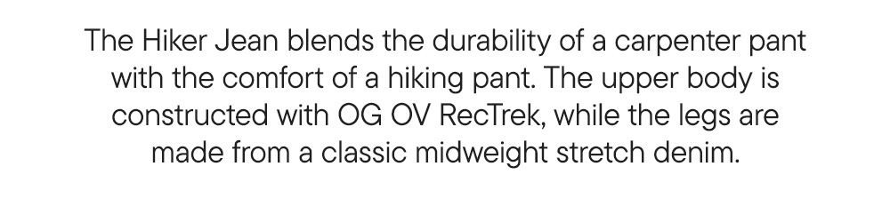 The Hiker Jean blends the durability of a carpenter pant with the comfort of a hiking pant. The upper body is constructed with OG OV RecTrek, while the legs are made from a classic midweight stretch denim.