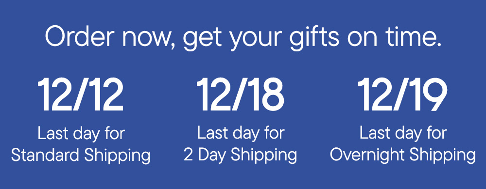 Order now, get your gifts on time. 12/12 Last day for Standard Shipping 12/18 Last day for 2 Day Shipping 12/19 Last day for Overnight Shipping