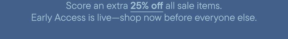 Score an extra 25% off all sale items. Early Access is live—shop now before everyone else.