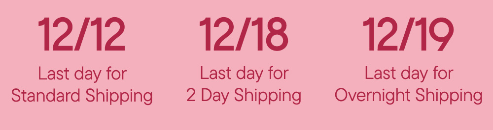 12/12/ Last day for Standard Shipping 12/18 Last day for 2 Day Shipping 12/19 Last day for Overnight Shipping