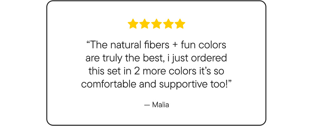 "The natural fibers + fun colors are truly the best, i just ordered this set in 2 more colors it's so comfortable and supportive too!"​ -Malia