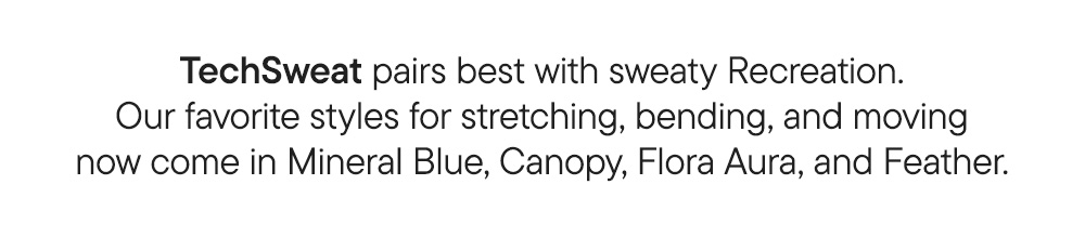 TechSweat pairs best with sweaty Recreation. Our favorite styles for stretching, bending, and moving now come in Mineral Blue, Canopy, Flora Aura, and Feather.