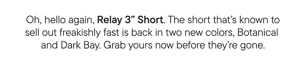 Oh, hello again, Relay 3" Short. The short that's known to sell out freakishly fast is back in two new colors, Botanical and Dark Bay. Grab yours before they're gone.