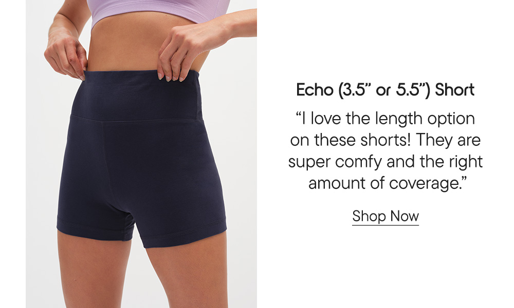 Echo (3.5" or 5.5") Short​  "I love the length option on these shorts! They are super comfy and the right amount of coverage." Shop Now