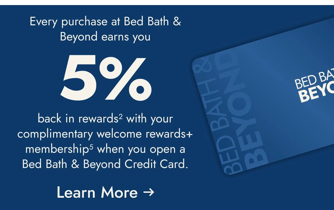 Open and use a Bed Bath & Beyond Credit Card within the first 30 days and get $25 off your first $100+ purchase<sup>1</sup> at Bed Bath & Beyond only. Coupon will be sent via email.  Plus, enjoy 5% back in rewards with your welcome rewards+ membership<sup>2</sup>