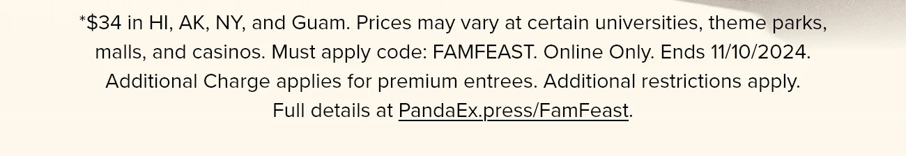 *$34 in HI, AK, NY, and Guam. Prices may vary at certain universities, theme parks, malls, and casinos. Must apply code: FAMFEAST. Online Only. Ends 11/10/2024. Additional Charge applies for premium entrees. Additional restrictions apply. Full details at PandaEx.press/FamFeast.