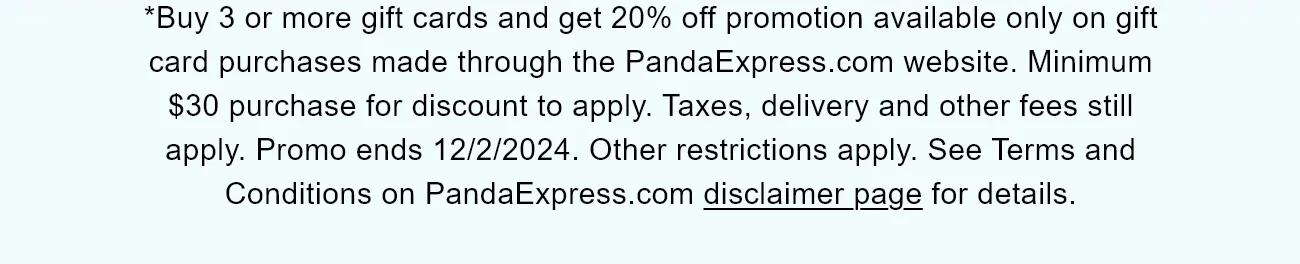*Buy 3 or more gift cards and get 20% off promotion available only on gift card purchases made through the PandaExpress.com website. Minimum $30 purchase for discount to apply. Taxes, delivery and other fees still apply. Promo ends 12/2/2024. Other restrictions apply. See Terms and Conditions on PandaExpress.com disclaimer page for details.