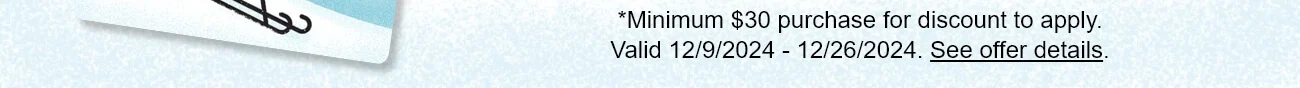 *Minimum $30 purchase for discount to apply. Valid 12/9/2024 - 12/26/2024. See offer details.