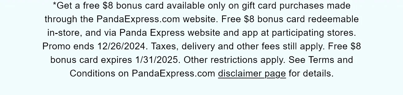 *Get a free $8 bonus card available only on gift card purchases made through the PandaExpress.com website. Free $8 bonus card redeemable in-store, and via Panda Express website and app at participating stores. Promo ends 12/26/2024. Taxes, delivery and other fees still apply. Free $8 bonus card expires 1/31/2025. Other restrictions apply. See Terms and Conditions on PandaExpress.com disclaimer page for details.