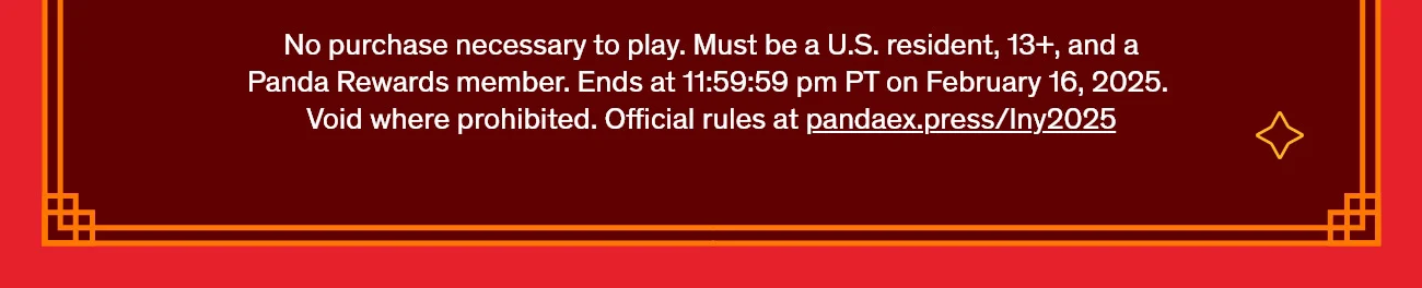 No purchase necessary to play. Must be a U.S. resident, 13+, and a Panda Rewards member. Ends at 11:59:59 pm PT on February 16, 2025. Void where prohibited. Official rules at pandaex.press/lny2025
