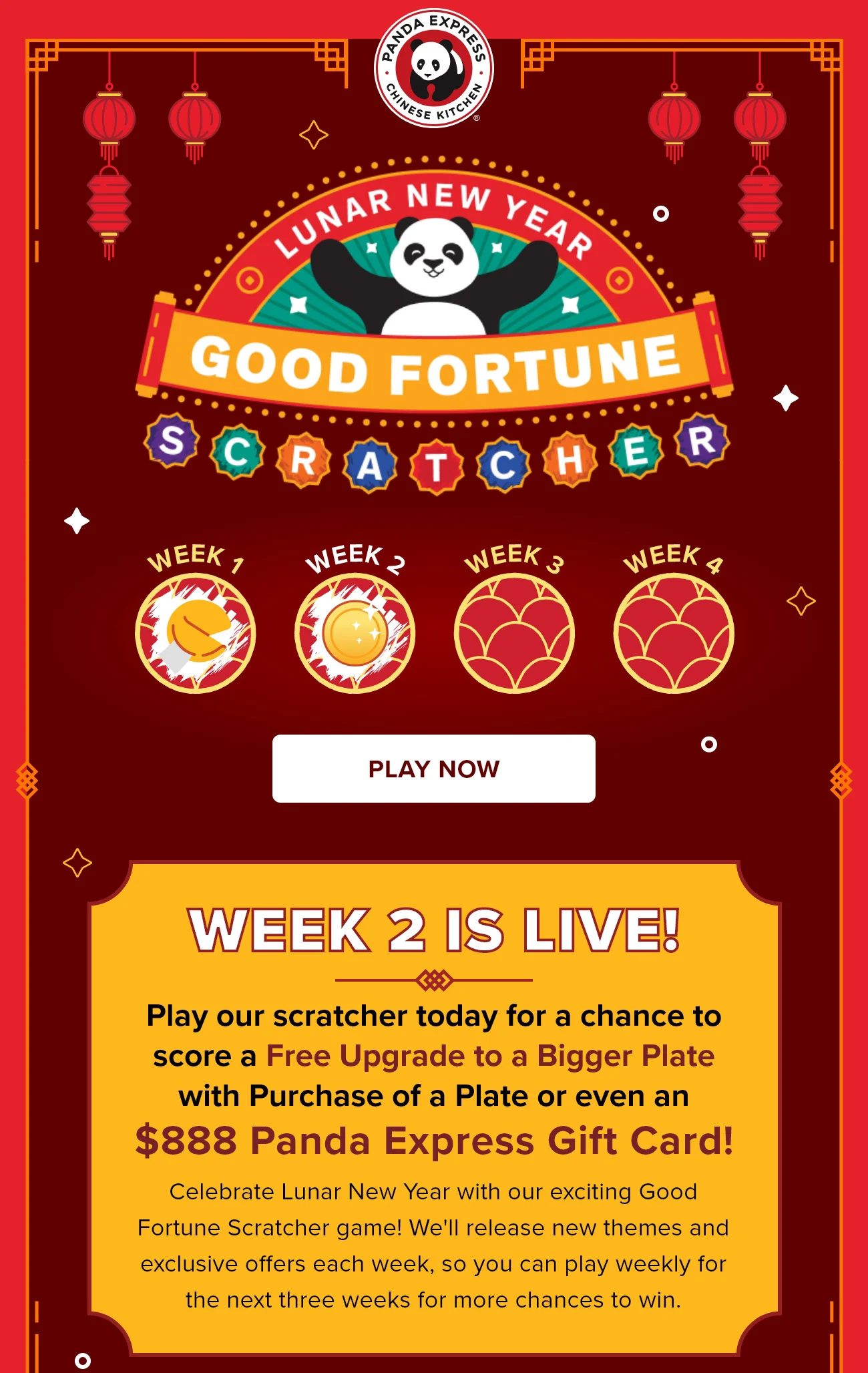 Lunar New Year - Good Fortune Scratcher -  Play Now - Week 2 Is Live! - Play our scratcher today for a chance to score a Free Upgrade to a Bigger Plate with Purchase of a Plate or even an $888 Panda Express Gift Card! - Celebrate Lunar New Year with our exciting Good Fortune Scratcher game! We'll release new themes and exclusive offers each week, so you can play weekly for the next three weeks for more chances to win.