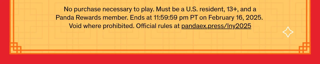 No purchase necessary to play. Must be a U.S. resident, 13+, and a Panda Rewards member. Ends at 11:59:59 pm PT on February 16, 2025. Void where prohibited. Official rules at pandaex.press/lny2025