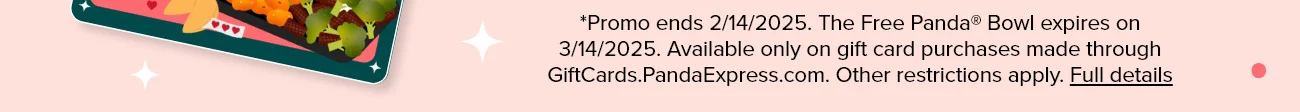 *Promo ends 2/14/2025. The Free Panda® Bowl expires on 3/14/2025. Available only on gift card purchases made through GiftCards.PandaExpress.com. Other restrictions apply. Full details