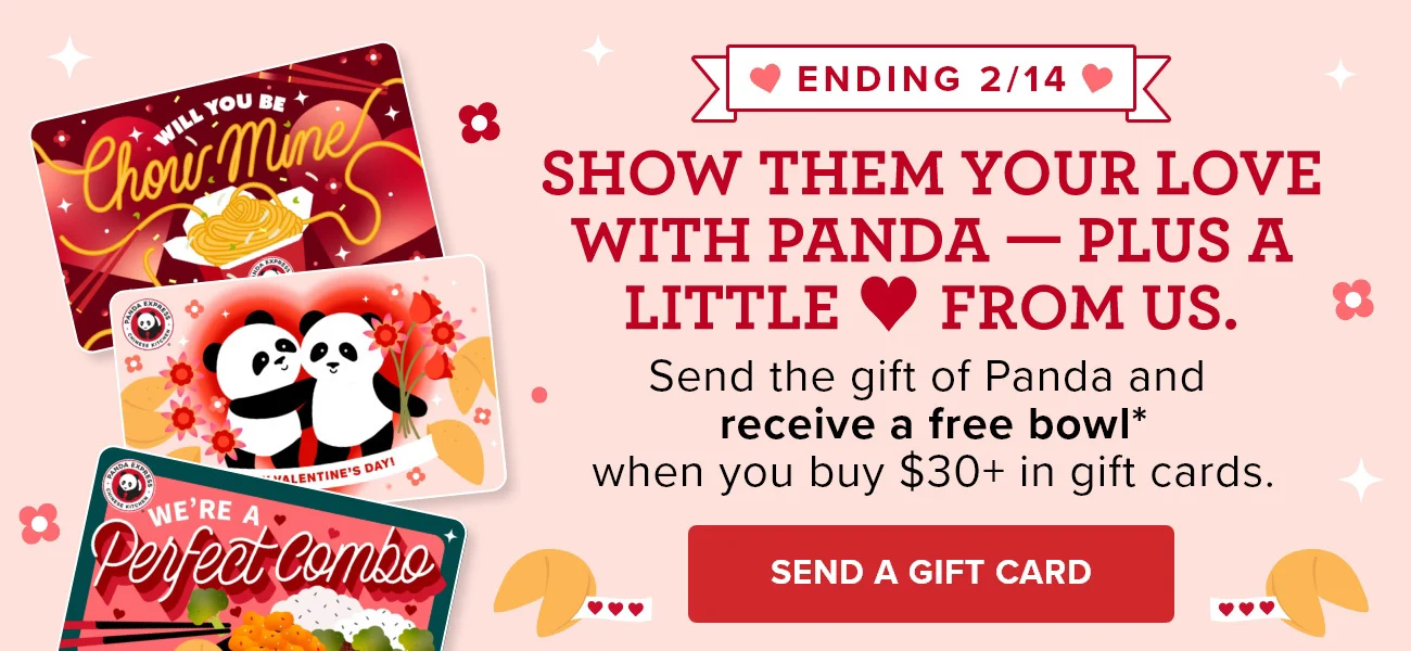 Ending 2/14 - Show them your love with Panda - Plus a little love from us. - Send the gift of Panda and receive a free bowl* when you buy $30+ in gift cards. - Send a Gift Card
