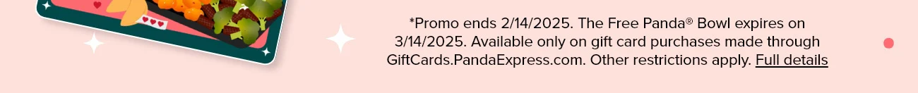 *Promo ends 2/14/2025. The Free Panda® Bowl expires on 3/14/2025. Available only on gift card purchases made through GiftCards.PandaExpress.com. Other restrictions apply. Full details