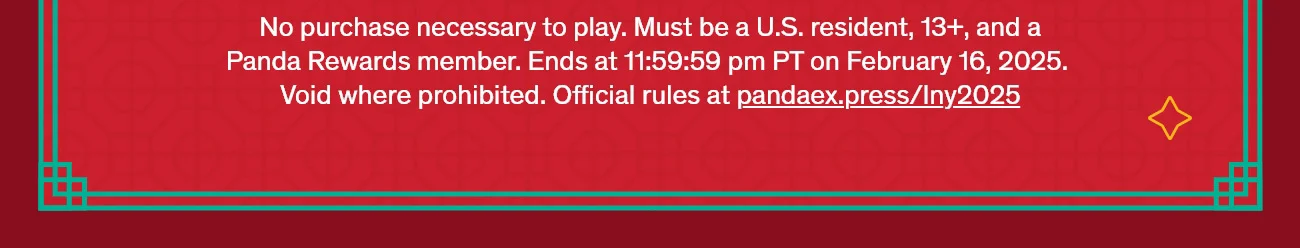No purchase necessary to play. Must be a U.S. resident, 13+, and a Panda Rewards member. Ends at 11:59:59 pm PT on February 16, 2025. Void where prohibited. Official rules at pandaex.press/lny2025