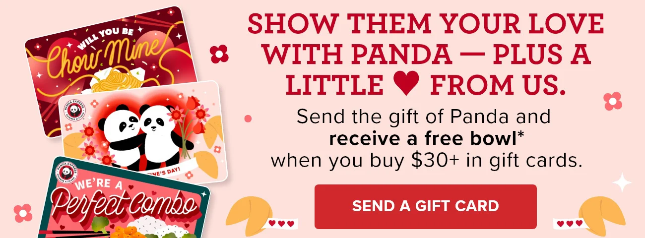 Show them your love with Panda - Plus a little love from us. - Send the gift of Panda and receive a free bowl* when you buy $30+ in gift cards. - Send a Gift Card