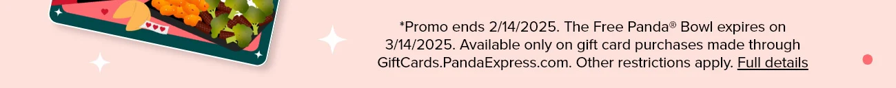 *Promo ends 2/14/2025. The Free Panda® Bowl expires on 3/14/2025. Available only on gift card purchases made through GiftCards.PandaExpress.com. Other restrictions apply. Full details