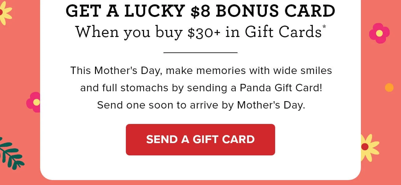 Get a lucky $8 bonus card - When you buy $30+ in Gift Cards* - This Mother's Day, make memories with wide smiles and full stomachs by sending a Panda Gift Card! Send one soon to arrive by Mother's Day. - SEND A GIFT CARD 