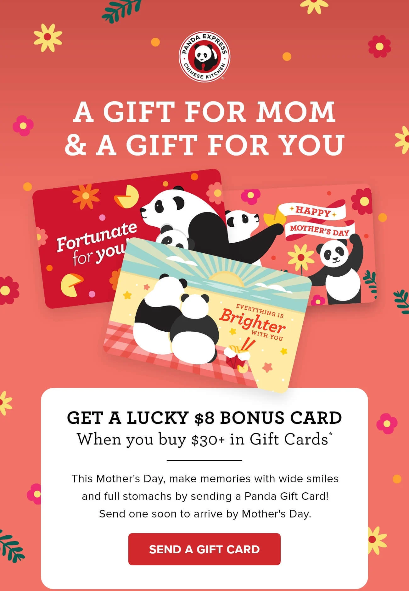 A Gift for Mom & a Gift for You - Get a lucky $8 bonus card - When you buy $30+ in Gift Cards* - This Mother's Day, make memories with wide smiles and full stomachs by sending a Panda Gift Card! Send one soon to arrive by Mother's Day. - SEND A GIFT CARD