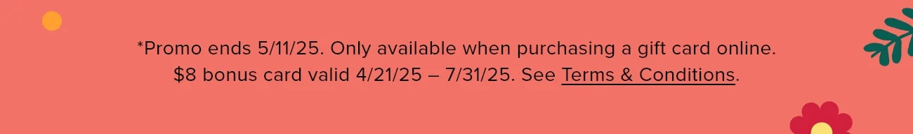 *Promo ends 5/11/25. Only available when purchasing a gift card online. $8 bonus card valid 4/21/25 – 7/31/25. See Terms & Conditions.