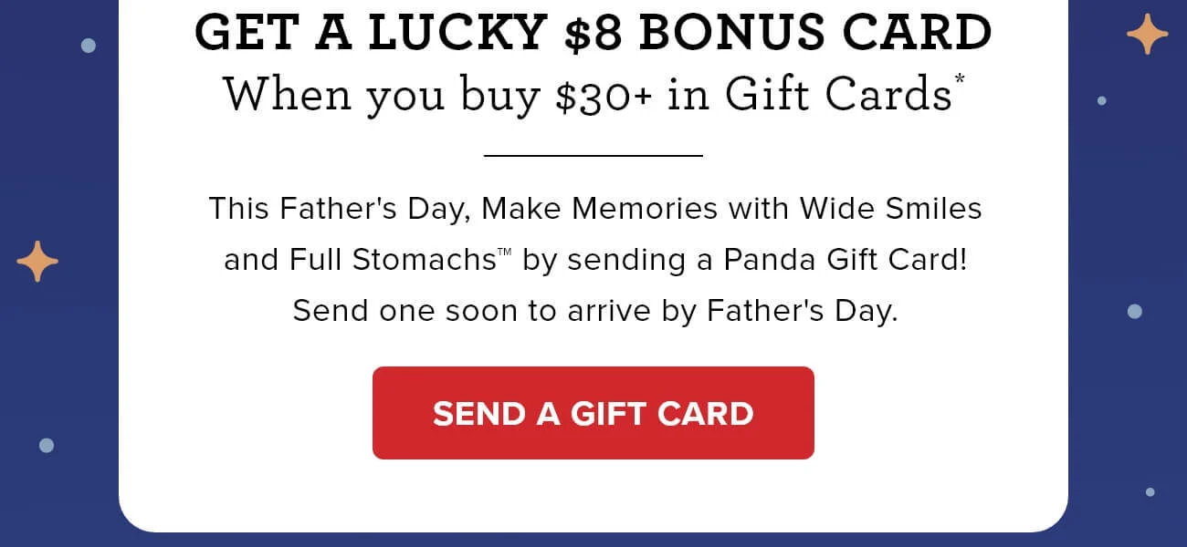 Get a lucky $8 bonus card - When you buy $30+ in Gift Cards* - This Father's Day, Make Memories with Wide Smiles and Full Stomachs™️ by sending a Panda Gift Card! Send one soon to arrive by Father's Day. - SEND A GIFT CARD 