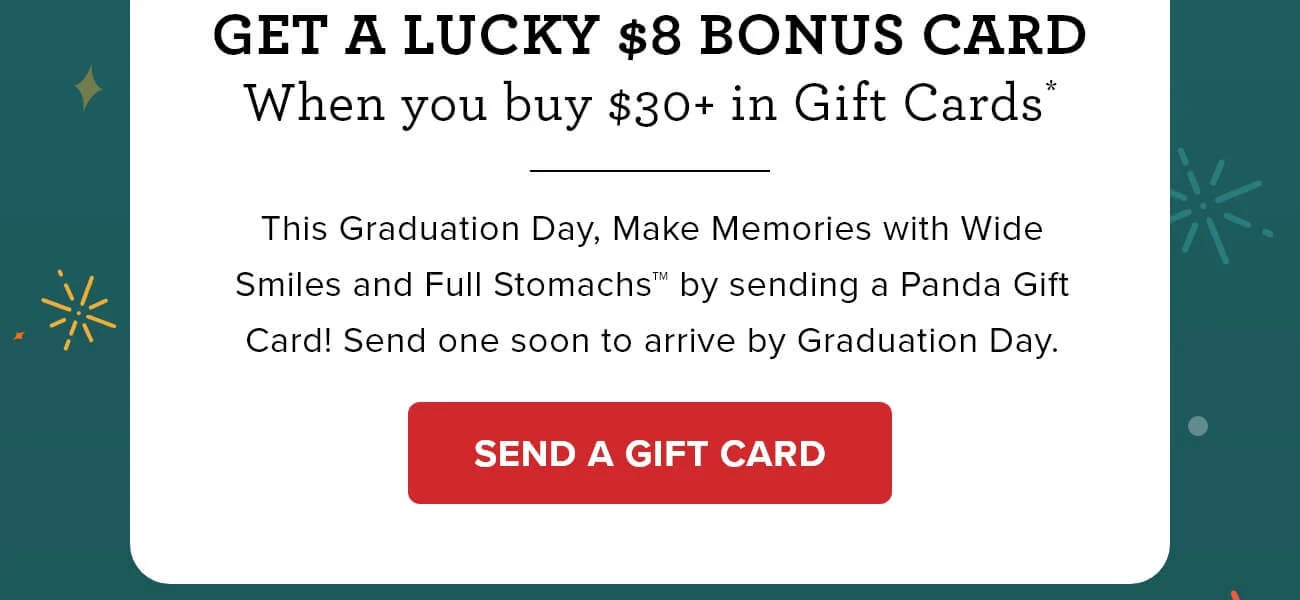 Get a lucky $8 bonus card - When you buy $30+ in Gift Cards* - This Graduation Day, make memories with wide smiles and full stomachs by sending a Panda Gift Card! Send one soon to arrive by Graduation Day. - SEND A GIFT CARD 
