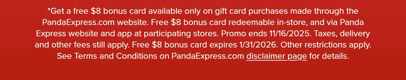 *Get a free $8 bonus card available only on gift card purchases made through the PandaExpress.com website. Free $8 bonus card redeemable in-store, and via Panda Express website and app at participating stores. Promo ends 11/16/2025. Taxes, delivery and other fees still apply. Free $8 bonus card expires 1/31/2026. Other restrictions apply. See Terms and Conditions on PandaExpress.com disclaimer page for details.