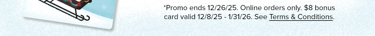 *Promo ends 12/26/25. Online orders only. $8 bonus card valid 12/8/25 - 1/31/26. See Terms & Conditions.