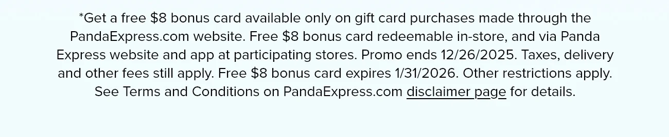 *Get a free $8 bonus card available only on gift card purchases made through the PandaExpress.com website. Free $8 bonus card redeemable in-store, and via Panda Express website and app at participating stores. Promo ends 12/26/2025. Taxes, delivery and other fees still apply. Free $8 bonus card expires 1/31/2026. Other restrictions apply. See Terms and Conditions on PandaExpress.com disclaimer page for details.