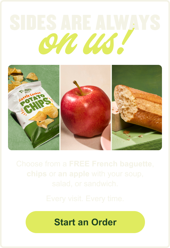Sides are always on us! Choose from a FREE French baguette, chips or an apple with your soup, salad or sandwich. Every visit. Every time. [CTA] Start an Order