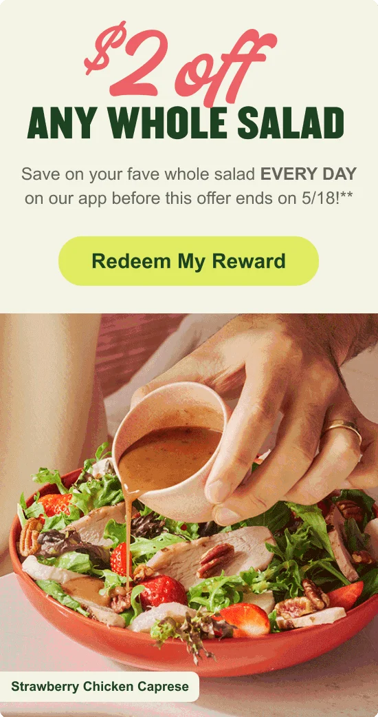 $2 off any whole salad. Save on your fave whole salad EVERY DAY on our app before this offer ends on 5/18**. [CTA] Redeem My Reward