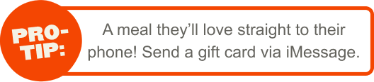 Pro-Tip: A meal they'll love straight to their phone! Send a gift card via iMessage.