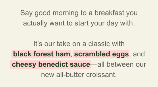 Say good morning to a breakfast you actually want to start your day with. It’s our take on a classic with black forest ham, scrambled eggs, and cheesy benedict sauce—all between our new all-butter croissant.