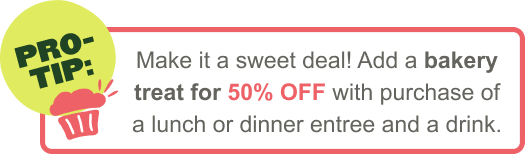 Make it a sweet deal! Add a bakery treat for 50% OFF with purchase of a lunch or dinner entree and a drink
