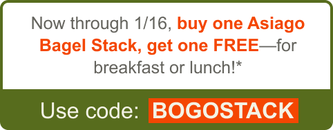 Now through 1/16, buy one Asiago Bagel Stack, get one FREE - for breakfast or lunch!* Use code: BOGOSTACK